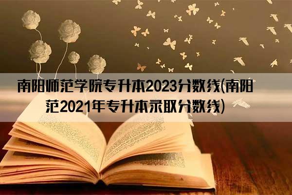 南阳师范学院专升本2023分数线(南阳师范2021年专升本录取分数线)